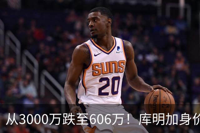 从3000万跌至606万！库明加身价断崖下跌，两大原因成为致命阻碍